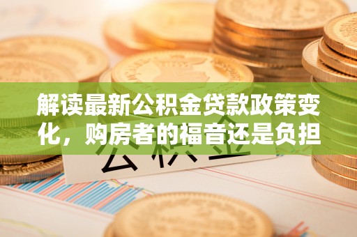 灌云解读最新公积金贷款政策变化，购房者的福音还是负担？