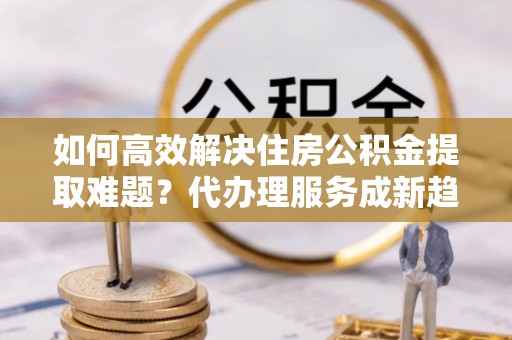 灌云如何高效解决住房公积金提取难题？代办理服务成新趋势