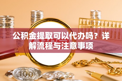 灌云公积金提取可以代办吗？详解流程与注意事项