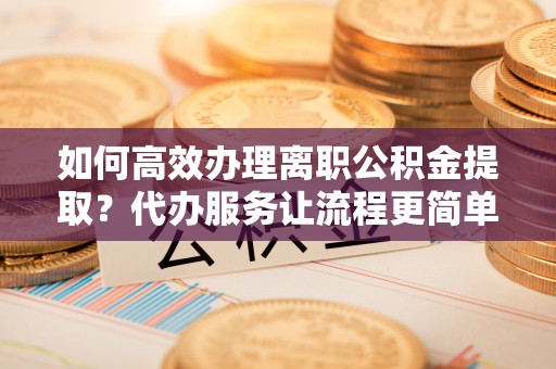 灌云如何高效办理离职公积金提取？代办服务让流程更简单