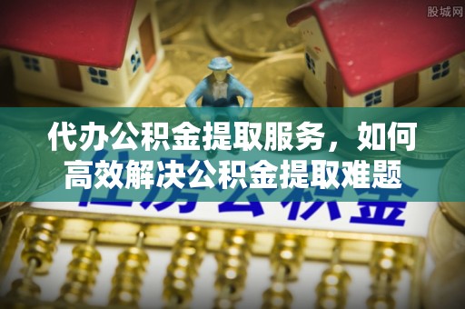 灌云代办公积金提取服务，如何高效解决公积金提取难题