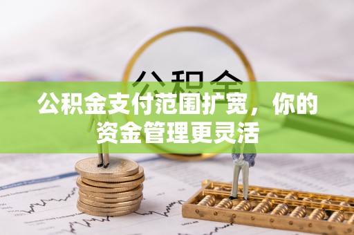 灌云公积金支付范围扩宽，你的资金管理更灵活