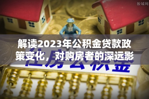 灌云解读2023年公积金贷款政策变化，对购房者的深远影响